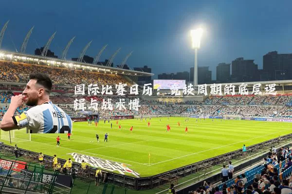国际比赛日历：竞技周期的底层逻辑与战术博弈