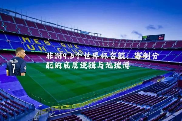 非洲9.5个世界杯名额：赛制分配的底层逻辑与地理博弈